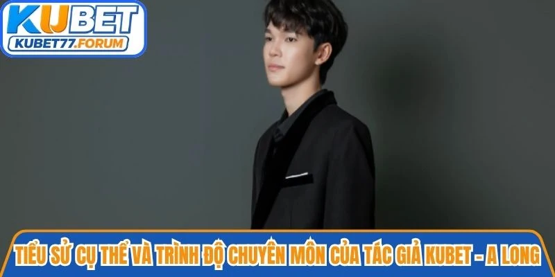 Tiểu sử cụ thể và trình độ chuyên môn của Tác giả Kubet - A Long